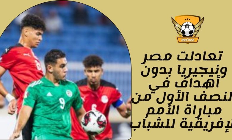 تعادلت مصر ونيجيريا بدون أهداف في النصف الأول من مباراة الأمم الإفريقية للشباب