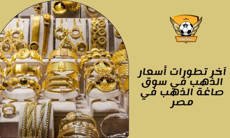 آخر تطورات أسعار الذهب في سوق صاغة الذهب في مصر