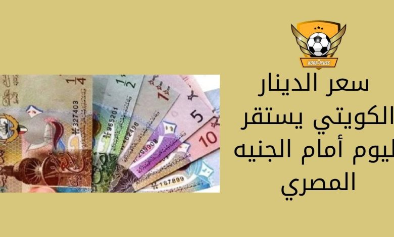 سعر الدينار الكويتي يستقر اليوم أمام الجنيه المصري